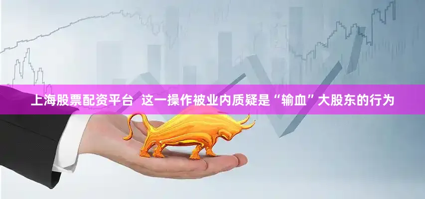 上海股票配资平台  这一操作被业内质疑是“输血”大股东的行为