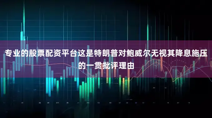 专业的股票配资平台这是特朗普对鲍威尔无视其降息施压的一贯批评理由