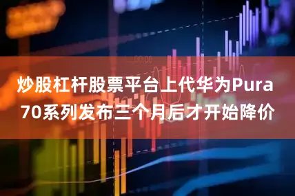 炒股杠杆股票平台上代华为Pura 70系列发布三个月后才开始降价