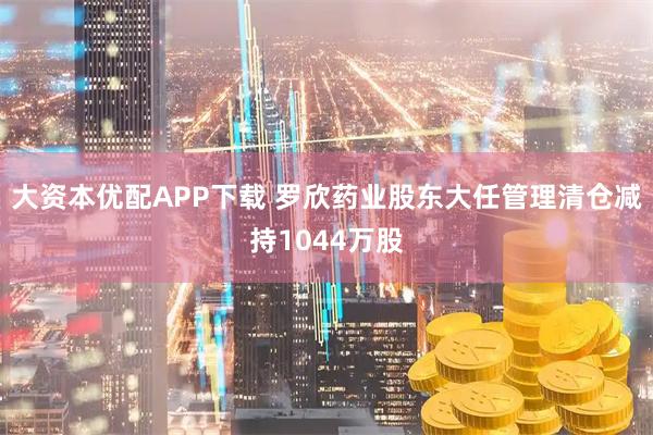 大资本优配APP下载 罗欣药业股东大任管理清仓减持1044万股