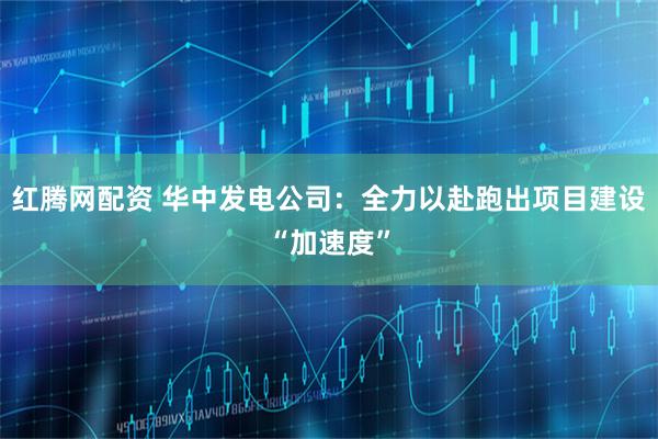 红腾网配资 华中发电公司：全力以赴跑出项目建设“加速度”