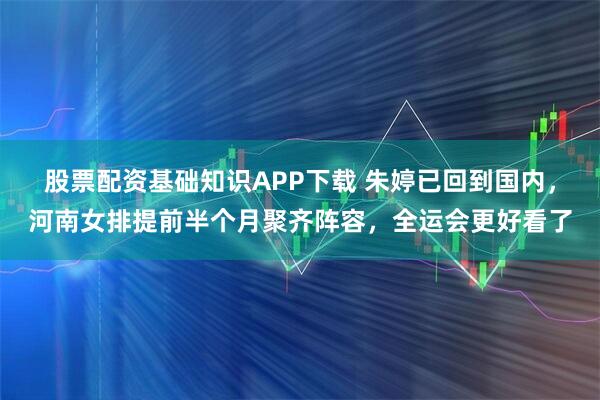 股票配资基础知识APP下载 朱婷已回到国内，河南女排提前半个月聚齐阵容，全运会更好看了