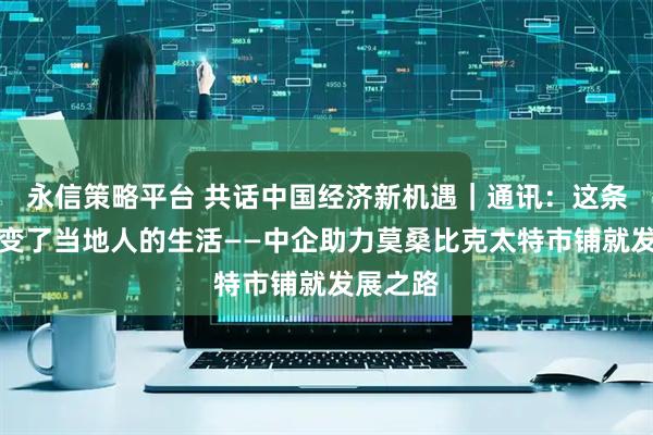 永信策略平台 共话中国经济新机遇｜通讯：这条公路改变了当地人的生活——中企助力莫桑比克太特市铺就发展之路