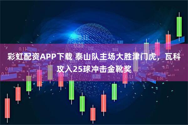 彩虹配资APP下载 泰山队主场大胜津门虎，瓦科攻入25球冲击金靴奖