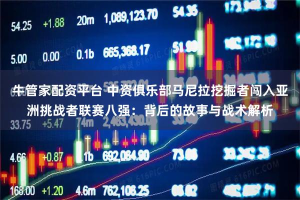 牛管家配资平台 中资俱乐部马尼拉挖掘者闯入亚洲挑战者联赛八强：背后的故事与战术解析