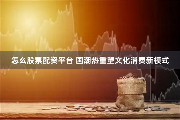 怎么股票配资平台 国潮热重塑文化消费新模式