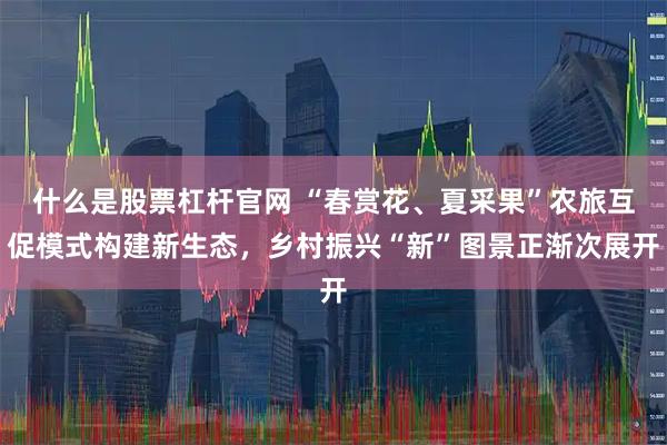什么是股票杠杆官网 “春赏花、夏采果”农旅互促模式构建新生态，乡村振兴“新”图景正渐次展开
