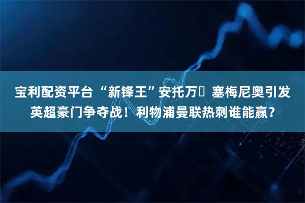 宝利配资平台 “新锋王”安托万・塞梅尼奥引发英超豪门争夺战!利物浦曼联热刺谁能赢?
