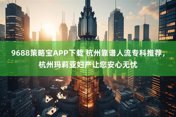 9688策略宝APP下载 杭州靠谱人流专科推荐，杭州玛莉亚妇产让您安心无忧