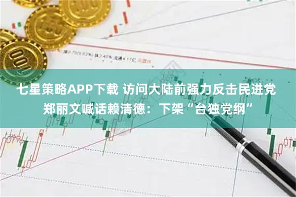 七星策略APP下载 访问大陆前强力反击民进党 郑丽文喊话赖清德：下架“台独党纲”
