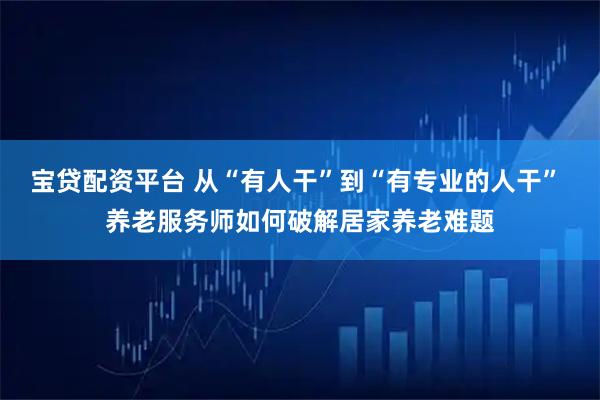 宝贷配资平台 从“有人干”到“有专业的人干” 养老服务师如何破解居家养老难题