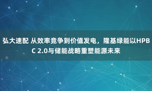 弘大速配 从效率竞争到价值发电，隆基绿能以HPBC 2.0与储能战略重塑能源未来