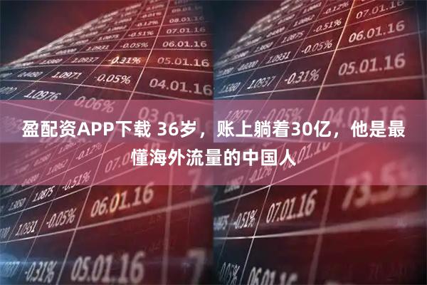 盈配资APP下载 36岁，账上躺着30亿，他是最懂海外流量的中国人