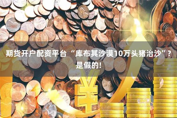 期货开户配资平台 “库布其沙漠10万头猪治沙”?是假的!