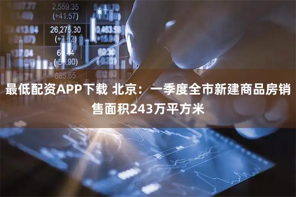 最低配资APP下载 北京：一季度全市新建商品房销售面积243万平方米
