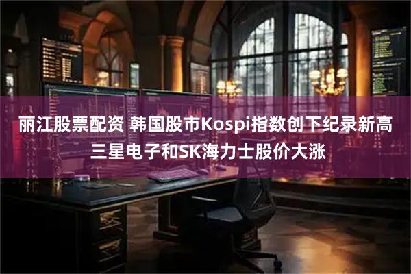 丽江股票配资 韩国股市Kospi指数创下纪录新高 三星电子和SK海力士股价大涨