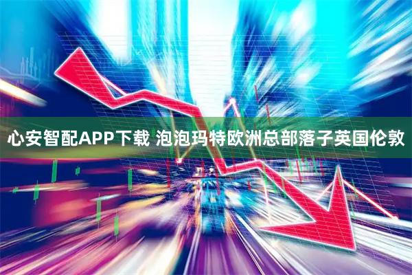心安智配APP下载 泡泡玛特欧洲总部落子英国伦敦