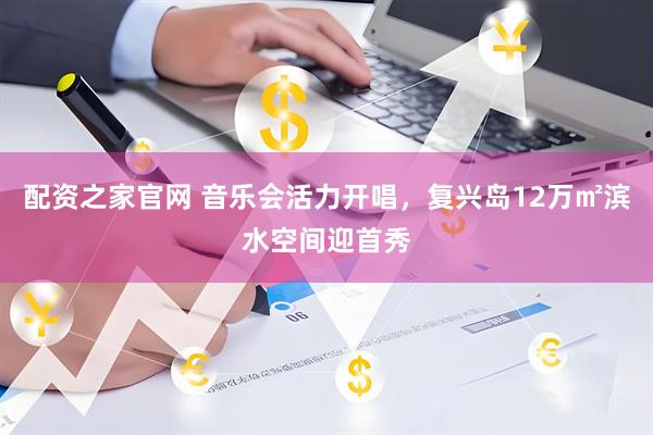 配资之家官网 音乐会活力开唱，复兴岛12万㎡滨水空间迎首秀