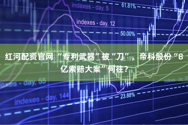 红河配资官网 “专利武器”被“刀”，帝科股份“8亿索赔大案”何往？