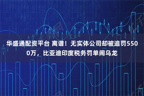 华盛通配资平台 离谱!无实体公司却被追罚5500万,比亚迪印度税务罚单闹乌龙