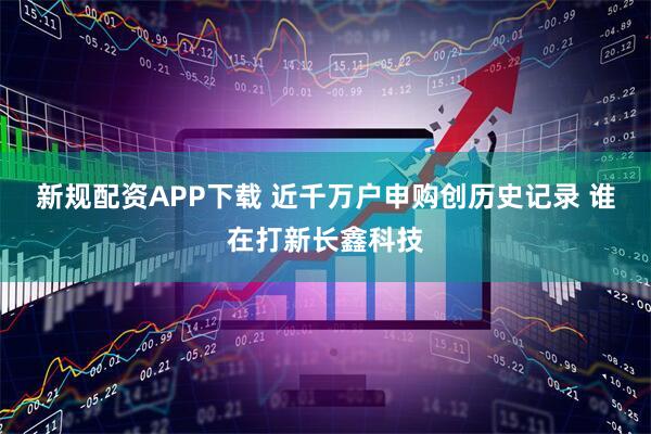 新规配资APP下载 近千万户申购创历史记录 谁在打新长鑫科技