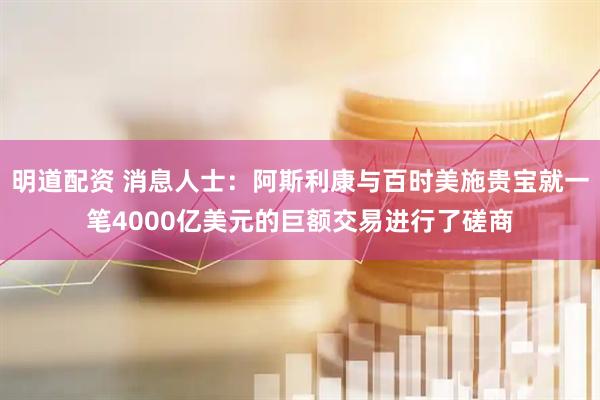 明道配资 消息人士：阿斯利康与百时美施贵宝就一笔4000亿美元的巨额交易进行了磋商
