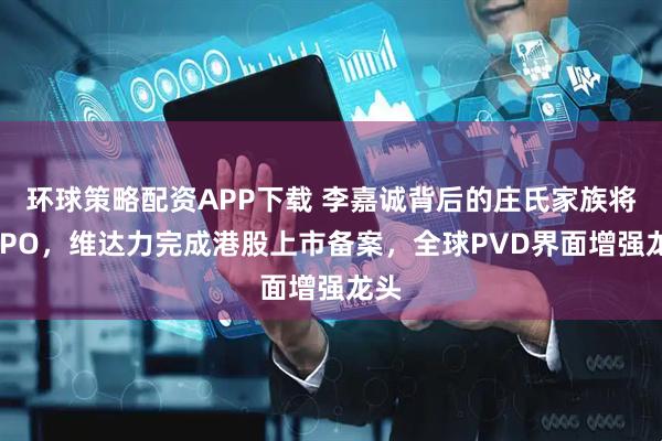 环球策略配资APP下载 李嘉诚背后的庄氏家族将迎IPO，维达力完成港股上市备案，全球PVD界面增强龙头