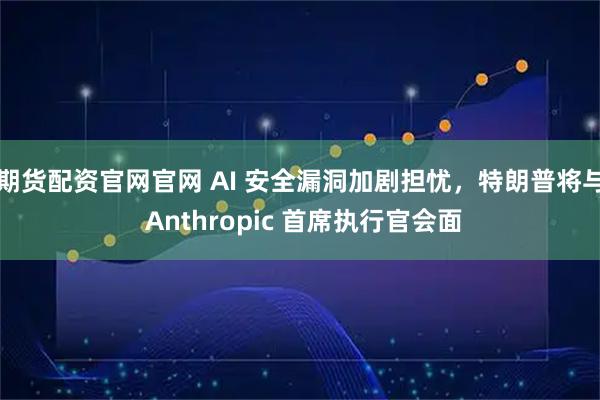 期货配资官网官网 AI 安全漏洞加剧担忧，特朗普将与 Anthropic 首席执行官会面