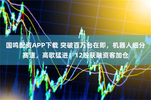 国鸣配资APP下载 突破百万台在即，机器人细分赛道，高歌猛进！12股获融资客加仓