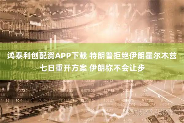 鸿泰利创配资APP下载 特朗普拒绝伊朗霍尔木兹七日重开方案 伊朗称不会让步